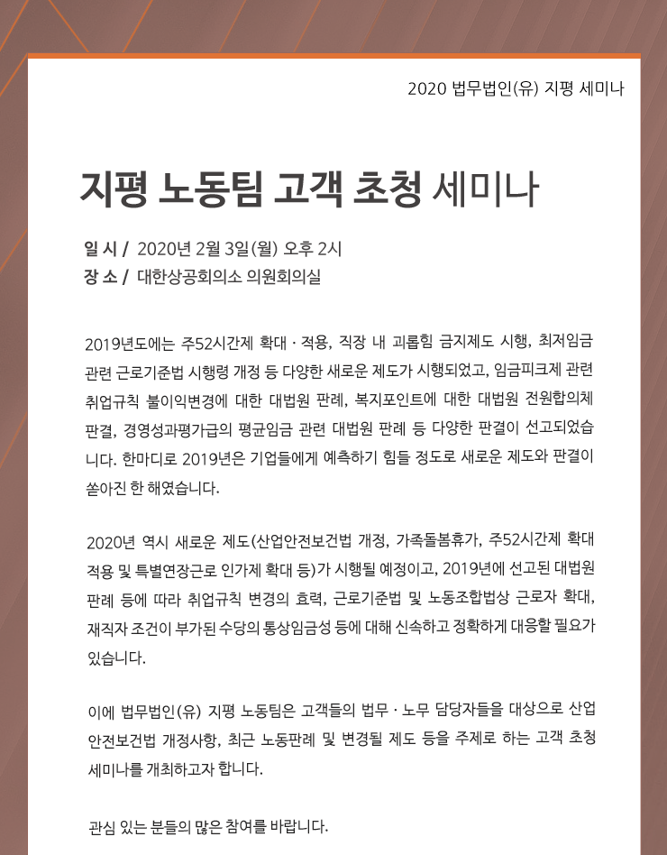 2019년도에는 주52시간제 확대ㆍ적용, 직장 내 괴롭힘 금지제도 시행, 최저임금 관련 근로기준법 시행령 개정 등 다양한 새로운 제도가 시행되었고, 임금피크제 관련 취업규칙 불이익변경에 대한 대법원 판례, 복지포인트에 대한 대법원 전원합의체 판결, 경영성과평가급의 평균임금 관련 대법원 판례 등 다양한 판결이 선고되었습
니다. 한 마디로 2019년은 기업들에게 예측하기 힘들 정도로 새로운 제도와 판결이 쏟아진 한 해였습니다. 2020년 역시 새로운 제도(산업안전보건법 개정, 가족돌봄휴가, 주52시간제 확대 적용 및 특별연장근로 인가제 확대 등)가 시행될 예정이고, 2019년에 선고된 대법원 판례 등에 따라 취업규칙 변경의 효력, 근로기준법 및 노동조합법상 근로자 확대, 재직자 조건이 부가된 수당의 통상임금성 등에 대해 신속하고도 정확하게 대응할 필요가 있습니다. 이에 법무법인(유) 지평의 노동팀은 고객들의 법무ㆍ노무 담당자들을 대상으로 산업안전보건법 개정사항, 최근 노동판례 및 변경될 제도 등을 주제로 하는 고객 초청 세미나를 개최하고 합니다. 관심 있는 분들의 많은 참여를 바랍니다.