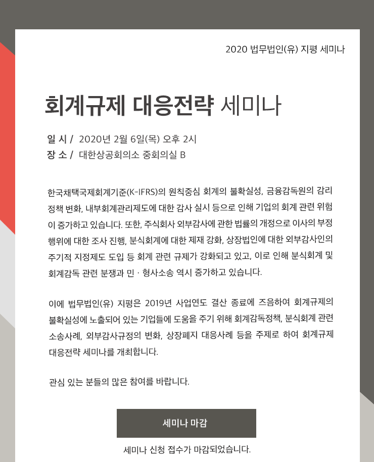 한국채택국제회계기준(K-IFRS)의 원칙중심 회계의 불확실성, 금융감독원의 감리 정책 변화, 내부회계관리제도에 대한 감사 실시 등으로 인해 기업의 회계 관련 위험 이 증가하고 있습니다. 또한, 주식회사 외부감사에 관한 법률의 개정으로 이사의 부정 행위에 대한 조사 진행, 분식회계에 대한 제재 강화, 상장법인에 대한 외부감사인의 주기적 지정제도 도입 등 회계 관련 규제가 강화되고 있고, 이로 인해 분식회계 및 회계감독 관련 분쟁과 민ㆍ형사소송 역시 증가하고 있습니다. 이에 법무법인(유) 지평은 2019년 사업연도 결산 종료에 즈음하여 회계규제의 불확실성에 노출되어 있는 기업들에 도움을 주기 위해 회계감독정책, 분식회계 관련 소송사례, 외부감사 규정의 변화, 상장폐지 대응사례 등을 주제로 하는 회계규제 대응전략 세미나를 개최합니다.  관심 있는 분들의 많은 참여를 바랍니다.