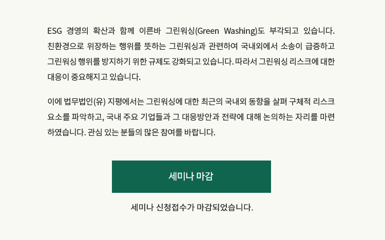 ESG 경영의 확산과 함께 이른바 그린워싱(Green Washing)도 부각되고 있습니다. 친환경으로 위장하는 행위를 뜻하는 그린워싱과 관련하여 국내외에서 소송이 급증하고 그린워싱 행위를 방지하기 위한 규제도 강화되고 있습니다. 그에 따라 그린워싱 리스크에 대한 대응이 중요해지고 있습니다. 이에 법무법인(유) 지평에서는 최근의 국내외 동향을 살펴 구체적 리스크 요소를 파악하고, 국내 주요 기업들과 그 대응방안과 전략에 대해 논의하는 자리를 마련하였습니다. 관심 있는 분들의 많은 참여를 바랍니다.