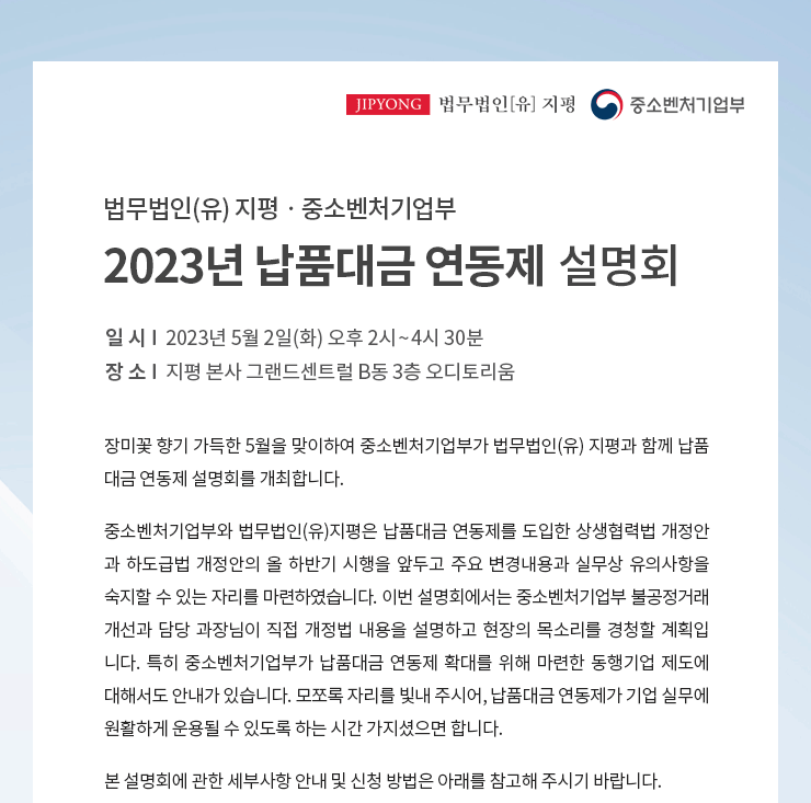 장미꽃 향기 가득한 5월을 맞이하여 중소벤처기업부가 법무법인(유) 지평과 함께 납품 대금 연동제 설명회를 개최합니다. 중소벤처기업부와 법무법인(유)지평은 납품대금 연동제를 도입한 상생협력법 개정안 과 하도급법 개정안의 올 하반기 시행을 앞두고 주요 변경내용과 실무상 유의사항을 숙지할 수 있는 자리를 마련하였습니다. 이번 설명회에서는 중소벤처기업부 불공정거래 개선과 담당 과장님이 직접 개정법 내용을 설명하고 현장의 목소리를 경청할 계획입 니다. 특히 중소벤처기업부가 납품단가 연동제 확대를 위해 마련한 동행기업 제도에 대해서도 안내가 있습니다. 모쪼록 자리를 빛내 주시어, 납품단가 연동제가 기업 실무에 원활하게 운용될 수 있도록 하는 시간 가지셨으면 합니다. 본 설명회에 관한 세부사항 안내 및 신청 방법은 아래를 참고해 주시기 바랍니다.