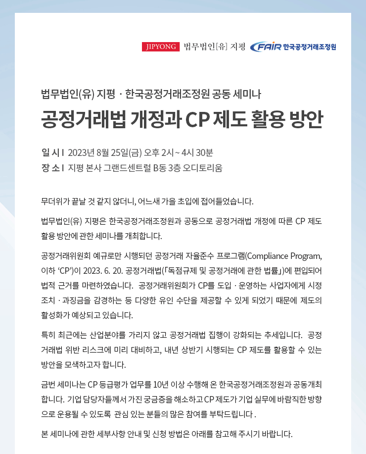 무더위가 끝날 것 같지 않더니, 어느새 가을 초입에 접어들었습니다.  법무법인(유) 지평은 한국공정거래조정원과 공동으로 공정거래법 개정에 따른 CP 제도 활용 방안에 관한 세미나를 개최합니다.  공정거래위원회 예규로만 시행되던 공정거래 자율준수 프로그램(Compliance Program, 이하 ‘CP’)이 2023. 6. 20. 공정거래법(「독점규제 및 공정거래에 관한 법률」)에 편입되어 법적 근거를 마련하였습니다.  공정거래위원회가 CP를 도입ᆞ운영하는 사업자에게 시정 조치ᆞ과징금을 감경하는 등 다양한 유인 수단을 제공할 수 있게 되었기 때문에 제도의 활성화가 예상되고 있습니다. 특히 최근에는 산업분야를 가리지 않고 공정거래법 집행이 강화되는 추세입니다.  공정 거래법 위반 리스크에 미리 대비하고, 내년 상반기 시행되는 CP 제도를 활용할 수 있는 방안을 모색하고자 합니다.금번 세미나는 CP 등급평가 업무를 10년 이상 수행해 온 한국공정거래조정원과 공동 개최합니다.  기업 담당자들께서 가진 궁금증을 해소하고 CP 제도가 기업 실무에 바람직한 방향으로 운용될 수 있도록  관심 있는 분들의 많은 참여를 부탁드립니다 .  본 세미나에 관한 세부사항 안내 및 신청 방법은 아래를 참고해 주시기 바랍니다.