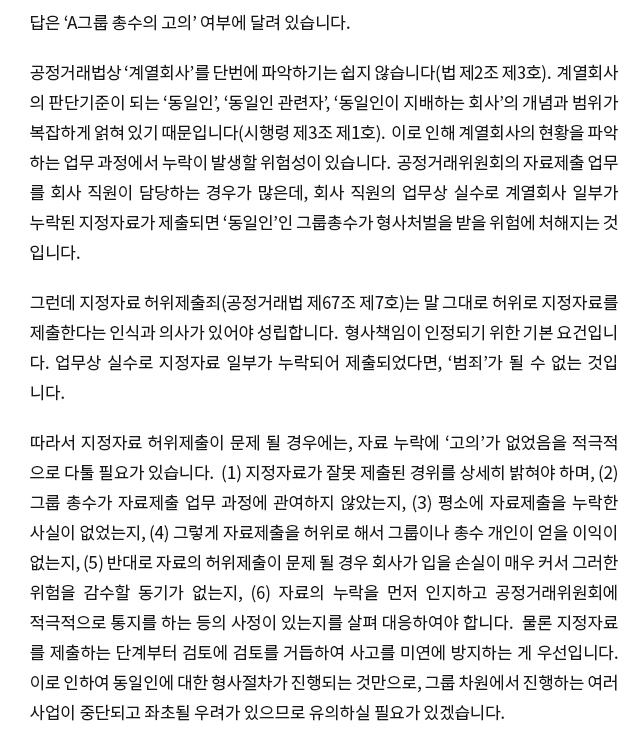 답은 ‘A그룹 총수의 고의’ 여부에 달려 있습니다. 공정거래법상 ‘계열회사’를 단번에 파악하기는 쉽지 않습니다(법 제2조 제3호).  계열회사 의 판단기준이 되는 ‘동일인’, ‘동일인 관련자’, ‘동일인이 지배하는 회사’의 개념과 범위가 복잡하게 얽혀 있기 때문입니다(시행령 제3조 제1호).  이로 인해 계열회사의 현황을 파악 하는 업무 과정에서 누락이 발생할 위험성이 있습니다.  공정거래위원회의 자료제출 업무 를 회사 직원이 담당하는 경우가 많은데, 회사 직원의 업무상 실수로 계열회사 일부가 누락된 지정자료가 제출되면 ‘동일인’인 그룹총수가 형사처벌을 받을 위험에 처해지는 것 입니다. 그런데 지정자료 허위제출죄(공정거래법 제67조 제7호)는 말 그대로 허위로 지정자료를 제출한다는 인식과 의사가 있어야 성립합니다.  형사책임이 인정되기 위한 기본 요건입니 다. 업무상 실수로 지정자료 일부가 누락되어 제출되었다면, ‘범죄’가 될 수 없는 것입 니다. 따라서 지정자료 허위제출이 문제될 경우에는, 자료 누락에 ‘고의’가 없었음을 적극적 으로 다툴 필요가 있습니다.  (1) 지정자료가 잘못 제출된 경위를 상세히 밝혀야 하며, (2) 그룹 총수가 자료제출업무 과정에 관여하지 않았는지, (3) 평소에 자료제출을 누락한 사실이 없었는지, (4) 그렇게 자료제출을 허위로 해서 그룹이나 총수 개인이 얻을 이익이 없는지, (5) 반대로 자료의 허위제출이 문제될 경우 회사가 입을 손실이 매우 커서 그러한 위험을 감수할 동기가 없는지, (6) 자료의 누락을 먼저 인지하고 공정거래위원회에 적극적 으로 통지를 하는 등의 사정이 있는지를 살펴 대응하여야 합니다.  물론 지정자료 를 제출 하는 단계부터 검토에 검토를 거듭하여 사고를 미연에 방지하는 게 우선입니다.  이로 인하여 동일인에 대한 형사절차가 진행되는 것만으로, 그룹 차원에서 진행하는 여러 사업이 중단되고 좌초될 우려가 있으므로 유의하실 필요가 있겠습니다.  