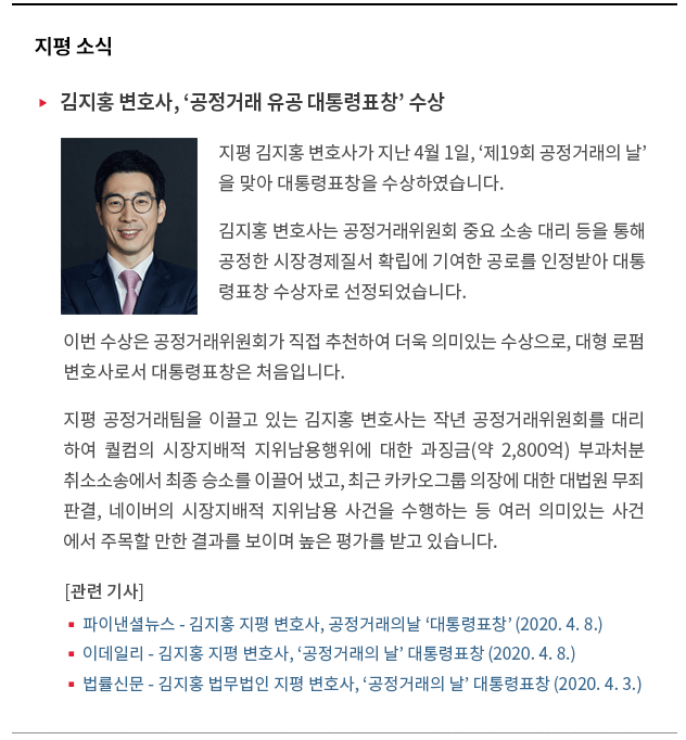 지평 김지홍 변호사가 지난 4월 1일, '제19회 공정거래의 날'을 맞아 대통령표창을 수상하였습니다. 김지홍 변호사는 공정거래위원회 중요 소송 대리 등을 통해 공정한 시장경제질서 확립에 기여한 공로를 인정받아 대통 령표창 수상자로 선정되었습니다.  이번 수상은 공정거래위원회가 직접 추천하여 더욱 의미 있는 수상으로, 대형 로펌 변호사로서 대통령 표창은 처음입니다. 지평 공정거래팀을 이끌고 있는 김지홍 변호사는 작년 공정거래위원회를 대리 하여 퀄컴의 시장지배적 지위남용행위에 대한 과징금(약 2,800억) 부과처분취소 소송에서 최종 승소를 이끌어 냈고, 최근 카카오그룹 의장에 대한 대법원 무죄 판결, 네이버의 시장지배적 지위남용 사건을 수행하는 등 여러 의미있는 사건 에서 주목할 만한 결과를 보이며 높은 평가를 받고 있습니다. 