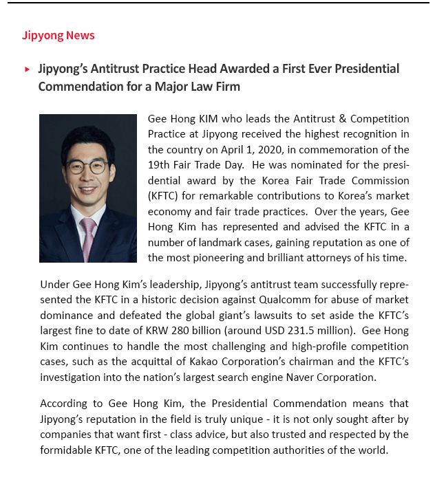 Gee Hong KIM who leads the Antitrust & Competition Practice at JIPYONG LLC received the highest recognition in the country on April 1, 2020, in commemoration of the 19th Fair Trade Day.  He was nominated for the presidential award by the Korea Fair Trade Commission (KFTC) for remarkable contributions to Korea’s market economy and fair trade practices.  Over the years, Gee Hong Kim has represented and advised the KFTC in a number of landmark cases, gaining reputation as one of the most pioneering and brilliant attorneys of his time.  Under Gee Hong Kim’s leadership, Jipyong’s antitrust team successfully represented the KFTC in a historic decision against Qualcomm for abuse of market dominance and defeated the global giant’s lawsuits to set aside the KFTC’s largest fine to date of KRW 280 billion (around USD 231.5 million).  Gee Hong Kim continues to handle the most challenging and high-profile competition cases, such as the acquittal of Kakao Corporation’s chairman and the KFTC’s investigation into the nation’s largest search engine Naver Corporation. According to Gee Hong Kim, the Presidential Commendation means that Jipyong’s reputation in the field is truly unique – it is not only sought after by companies that want first-class advice, but also trusted and respected by the formidable KFTC, one of the leading competition authorities of the world. 