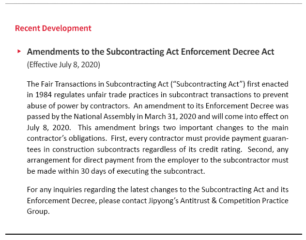 The Fair Transactions in Subcontracting Act (“Subcontracting Act”) first enacted in 1984 regulates unfair trade practices in subcontract transactions to prevent abuse of power by contractors.  An amendment to its Enforcement Decree was passed by the National Assembly in March 31, 2020 and will come into effect on July 8, 2020.  This amendment brings two important changes to the main contractor’s obligations.  First, every contractor must provide payment guarantees in construction subcontracts regardless of its credit rating.  Second, any arrangement for direct payment from the employer to the subcontractor must be made within 30 days of executing the subcontract.  For any inquiries regarding the latest changes to the Subcontracting Act and its Enforcement Decree, please contact JIPYONG LLC’s Antitrust & Competition Practice Group.