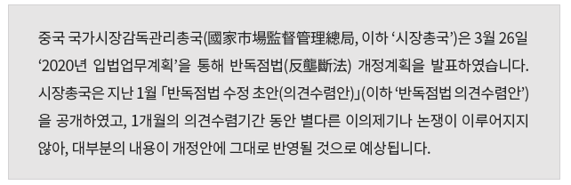 중국 국가시장감독관리총국(國家市場監督管理總局, 이하 ‘시장총국’)은 3월 26일 ‘2020년 입법업무계획’을 통해 반독점법(反壟斷法) 개정 계획을 발표했습니다.  시장총국은 지난 1월 「반독점법 수정 초안(의견수렴안)」(이하 ‘반독점법 의견수렴안’) 을 공개하였고, 1개월의 의견수렴기간 동안 별다른 이의제기나 논쟁이 이루어지지 않아, 대부분의 내용이 개정안에 그대로 반영될 것으로 예상됩니다. 