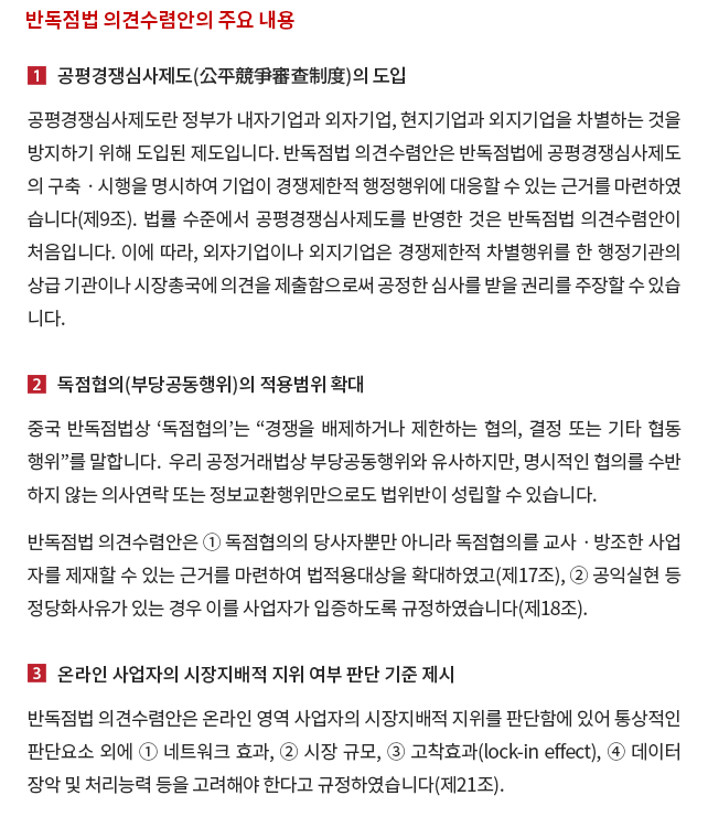 1. 공평경쟁심사제도(公平競爭審查制度)의 도입. 공평경쟁심사제도란 정부가 내자기업과 외자기업, 현지기업과 외지기업을 차별하는 것을 방지하기 위해 도입된 제도입니다.  반독점법 의견수렴안은 반독점법에 공평경쟁심사제도의 구축ㆍ시행을 명시하여 기업이 경쟁제한적 행정행위에 대응할 수 있는 근거를 마련하였습니다(제9조).  법률 수준에서 공평경쟁심사제도를 반영한 것은 반독점법 의견수렴안이 처음입니다.  이에 따라, 외자기업이나 외지기업은 경쟁제한적 차별행위를 한 행정기관의 상급 기관이나 시장총국에 의견을 제출함으로써 공정한 심사를 받을 권리를 주장할 수 있습니다. 2. 독점협의(부당공동행위)의 적용범위 확대. 중국 반독점법상 ‘독점협의’는 “경쟁을 배제하거나 제한하는 협의, 결정 또는 기타 협동행위”를 말합니다.  우리 공정거래법상 부당공동행위와 유사하지만, 명시적인 협의를 수반하지 않는 의사연락 또는 정보교환행위만으로도 법위반이 성립할 수 있습니다. 반독점법 의견수렴안은 ① 독점협의의 당사자뿐만 아니라 독점협의를 교사ㆍ방조한 사업자를 제재할 수 있는 근거를 마련하여 법적용대상을 확대하였고(제17조), ② 공익실현 등 정당화사유가 있는 경우 이를 사업자가 입증하도록 규정하였습니다(제18조). 3. 온라인 사업자의 시장지배적 지위 여부 판단 기준 제시. 반독점법 의견수렴안은 온라인 영역 사업자의 시장지배적 지위를 판단함에 있어 통상적인 판단요소 외에 ① 네트워크 효과, ② 시장 규모, ③ 고착효과(lock-in effect), ④ 데이터 장악 및 처리능력 등을 고려해야 한다고 규정하였습니다(제21조). 