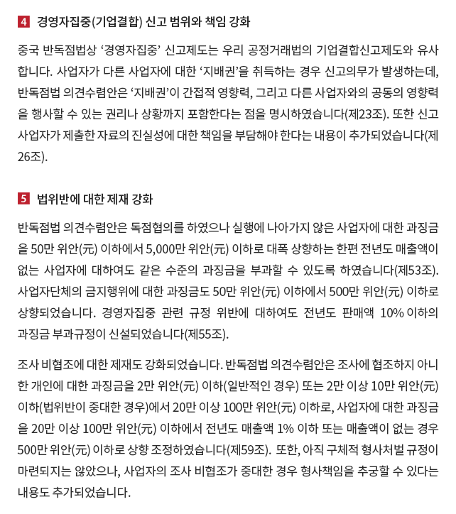 4. 경영자집중(기업결합) 신고 범위와 책임 강화. 중국 반독점법상 ‘경영자집중’ 신고제도는 우리 공정거래법의 기업결합신고제도와 유사합니다.  사업자가 다른 사업자에 대한 ‘지배권’을 취득하는 경우 신고의무가 발생하는데, 반독점법 의견수렴안은 ‘지배권’이 간접적 영향력, 그리고 다른 사업자와의 공동의 영향력을 행사할 수 있는 권리나 상황까지 포함한다는 점을 명시하였습니다(제23조).  또한 신고사업자가 제출한 자료의 진실성에 대한 책임을 부담해야 한다는 내용이 추가되었습니다(제26조). 5. 법위반에 대한 제재 강화. 