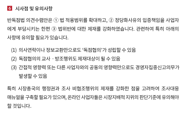 시사점 및 유의사항. 반독점법 의견수렴안은 ① 법 적용범위를 확대하고, ② 정당화사유의 입증책임을 사업자에게 부담시키는 한편 ③ 법위반에 대한 제재를 강화하였습니다.  관련하여 특히 아래의 사항에 유의할 필요가 있습니다. (1) 의사연락이나 정보교환만으로도 ‘독점협의’가 성립할 수 있음. (2) 독점협의의 교사ㆍ방조행위도 제재대상이 될 수 있음. (3) 간접적 영향력 또는 다른 사업자와의 공동의 영향력만으로도 경영자집중신고의무가 발생할 수 있음. 또한 반독점법 의견수렴안은 시장총국의 행정권과 조사 비협조행위에 대한 제재 수준을 대폭 강화하였으므로 조사 대응 매뉴얼을 구축할 필요가 있으며, 온라인 사업자들은 관련 시장지배적 지위 판단기준에 주의하실 필요가 있겠습니다.  