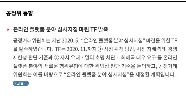 공정거래위원회는 지난 2020. 5.  “온라인 플랫폼 분야 심사지침” 마련을 위한 TF를 발족하였습니다. TF는 2020. 11.까지 ① 시장 획정 방법, 시장 지배력 및 경쟁 제한성 판단 기준과 ② 자사 우대ㆍ멀티 호밍 차단ㆍ 최혜국 대우 요구 등 온라인 플랫폼 분야의 새로운 행위유형에 대한 위법성 판단 기준을 논의하고, 공정거래위원회는 이를 바탕으로 “온라인 플랫폼 분야 심사지침”을 제정할 계획입니다.