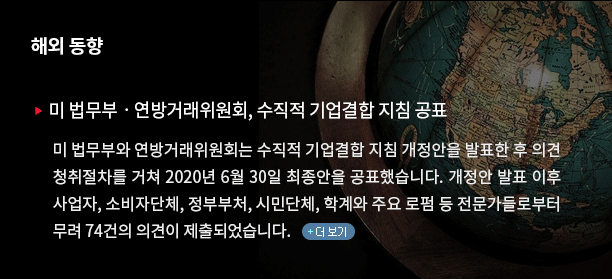 미 법무부와 연방거래위원회는 수직적 기업결합 지침 개정안을 발표한 후 의견 청취절차를 거쳐 2020년 6월 30일 최종안을 공표했습니다. 개정안 발표 이후 사업자, 소비자단체, 정부부처, 시민단체, 학계와 주요 로펌 등 전문가들로부터 무려 74건의 의견이 제출되었습니다.(클릭하시면 자세한 내용을 보실 수 있습니다) 