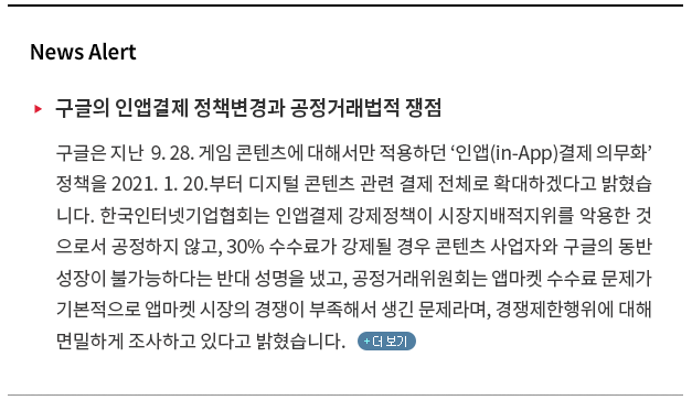 구글은 지난 9. 28. 게임 콘텐츠에 대해서만 적용하던 ‘인앱(in-App)결제 의무화’ 정책을 2021. 1. 20.부터 디지털 콘텐츠 관련 결제 전체로 확대하겠다고 밝혔습니다. 한국인터넷기업협회는 인앱결제 강제정책이 시장지배적 지위를 악용한 것으로서 공정하지 않고, 30% 수수료가 강제될 경우 콘텐츠 사업자와 구글의 동반성장이 불가능하다는 반대 성명을 냈고, 공정거래위원회 앱마켓 수수료 문제가 기본적으로 앱마켓 시장의 경쟁이 부족해서 생긴 문제라며, 경쟁제한행위에 대해 면밀하게 조사하고 있다고 밝혔습니다.