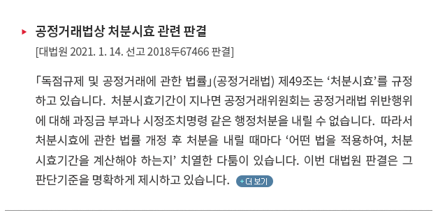 「독점규제 및 공정거래에 관한 법률」(공정거래법) 제49조는 ‘처분시효’를 규정하고 있습니다.  처분시효기간이 지나면 공정거래위원회는 공정거래법 위반행위에 대해 과징금 부과나 시정조치명령 같은 행정처분을 내릴 수 없습니다.  따라서 처분시효에 관한 법률 개정 후 처분을 내릴 때마다 ‘어떤 법을 적용하여, 처분시효기간을 계산해야 하는지’ 치열한 다툼이 있습니다. 이번 대법원 판결은 그 판단기준을 명확하게 제시하고 있습니다. 