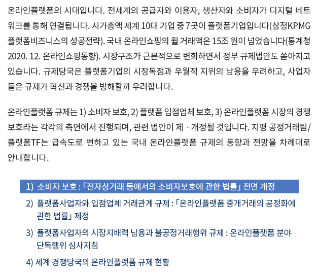 온라인플랫폼의 시대입니다. 전세계의 공급자와 이용자, 생산자와 소비자가 디지털 네트 워크를 통해 연결됩니다. 시가총액 세계 10대 기업 중 7곳이 플랫폼기업입니다(삼정KPMG 플랫폼비즈니스의 성공전략). 국내 온라인쇼핑의 월 거래액은 15조 원이 넘었습니다(통계청 2020. 12. 온라인쇼핑동향). 시장구조가 근본적으로 변화하면서 정부 규제법안도 쏟아지고 있습니다. 규제당국은 플랫폼기업의 시장독점과 우월적 지위의 남용을 우려하고, 사업자 들은 규제가 혁신과 경쟁을 방해할까 우려합니다. 온라인플랫폼 규제는 1) 소비자 보호, 2) 플랫폼 입점업체 보호, 3) 온라인플랫폼 시장의 경쟁 보호라는 각각의 측면에서 진행되며, 관련 법안이 제ㆍ개정될 것입니다. 지평 공정거래팀/ 플랫폼TF는 급속도로 변하고 있는 국내 온라인플랫폼 규제의 동향과 전망을 차례대로 안내합니다. 