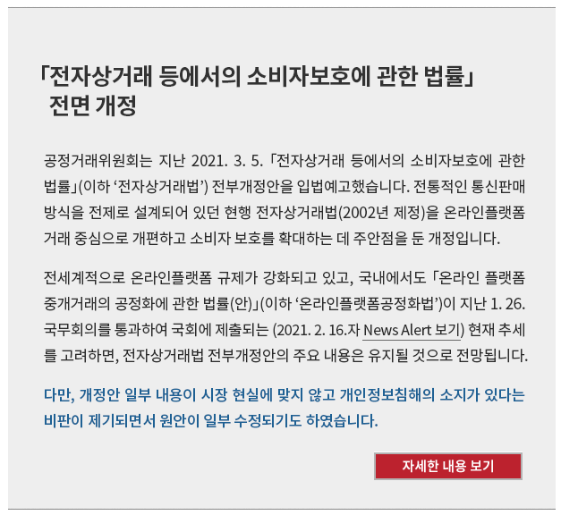 공정거래위원회는 지난 2021. 3. 5. 「전자상거래 등에서의 소비자보호에 관한 법률」(이하 ‘전자상거래법’) 전부개정안을 입법예고했습니다.  전통적인 통신판매방식을 전제로 설계되어 있던 현행 전자상거래법(2002년 제정)을 온라인플랫폼 거래 중심으로 개편하고 소비자 보호를 확대하는 데 주안점을 둔 개정입니다. 전세계적으로 온라인플랫폼 규제가 강화되고 있고, 국내에서도 「온라인 플랫폼 중개거래의 공정화에 관한 법률(안)」(이하 ‘온라인플랫폼공정화법’)이 지난 1. 26. 국무회의를 통과하여 국회에 제출되는 (2021. 2. 16.자 News Alert) 현재 추세를 고려하면, 전자상거래법 전부개정안의 주요 내용은 유지될 것으로 전망됩니다. 다만, 개정안 일부 내용이 시장 현실에 맞지 않고 개인정보침해의 소지가 있다는 비판이 제기되면서 원안이 일부 수정되기도 하였습니다.