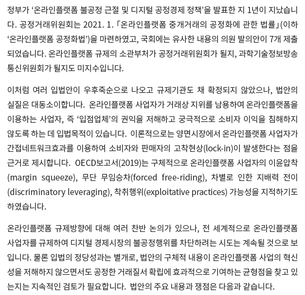 정부가 ‘온라인플랫폼 불공정 근절 및 디지털 공정경제 정책’을 발표한 지 1년이 지났습니다.  공정거래위원회는 2021. 1. 「온라인플랫폼 중개거래의 공정화에 관한 법률」(이하 ‘온라인플랫폼 공정화법’)을 마련하였고, 국회에는 유사한 내용의 의원 발의안이 7개 제출되었습니다.  온라인플랫폼 규제의 소관부처가 공정거래위원회가 될지, 과학기술정보방송통신위원회가 될지도 미지수입니다. 이처럼 여러 입법안이 우후죽순으로 나오고 규제기관도 채 확정되지 않았으나, 법안의 실질은 대동소이합니다.  온라인플랫폼 사업자가 거래상 지위를 남용하여 온라인플랫폼을 이용하는 사업자, 즉 ‘입점업체’의 권익을 저해하고 궁극적으로 소비자 이익을 침해하지 않도록 하는 데 입법목적이 있습니다.  이론적으로는 양면시장에서 온라인플랫폼 사업자가 간접네트워크효과를 이용하여 소비자와 판매자의 고착현상(lock-in)이 발생한다는 점을 근거로 제시합니다.  OECD보고서(2019)는 구체적으로 온라인플랫폼 사업자의 이윤압착(margin squeeze), 무단 무임승차(forced free-riding), 차별로 인한 지배력 전이(discriminatory leveraging), 착취행위(exploitative practices) 가능성을 지적하기도 하였습니다. 온라인플랫폼 규제방향에 대해 여러 찬반 논의가 있으나, 전 세계적으로 온라인플랫폼 사업자를 규제하여 디지털 경제시장의 불공정행위를 차단하려는 시도는 계속될 것으로 보입니다.  물론 입법의 정당성과는 별개로, 법안의 구체적 내용이 온라인플랫폼 사업의 혁신성을 저해하지 않으면서도 공정한 거래질서 확립에 효과적으로 기여하는 균형점을 찾고 있는지는 지속적인 검토가 필요합니다.  법안의 주요 내용과 쟁점은 다음과 같습니다.