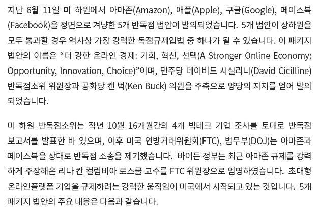 지난 6월 11일 미 하원에서 아마존(Amazon), 애플(Apple), 구글(Google), 페이스북 (Facebook)을 정면으로 겨냥한 5개 반독점 법안이 발의되었습니다.  5개 법안이 상하원을 모두 통과할 경우 역사상 가장 강력한 독점규제입법 중 하나가 될 수 있습니다. 이 패키지 법안의 이름은 “더 강한 온라인 경제: 기회, 혁신, 선택(A Stronger Online Economy: Opportunity, Innovation, Choice)”이며, 민주당 데이비드 시실리니(David Cicilline) 반독점소위2) 위원장과 공화당 켄 벅(Ken Buck) 의원을 주축으로 양당의 지지를 얻어 발의되었습니다. 미 하원 반독점소위는 작년 10월 16개월간의 4개 빅테크 기업 조사를 토대로 반독점 보고서를 발표한 바 있으며, 이후 미국 연방거래위원회(FTC), 법무부(DOJ)는 아마존과 페이스북을 상대로 반독점 소송을 제기했습니다. 바이든 정부는 최근 아마존 규제를 강력하게 주장해온 리나 칸 컬럼비아 로스쿨 교수를 FTC 위원장으로 임명하였습니다. 초대형 온라인플랫폼 기업을 규제하려는 강력한 움직임이 미국에서 시작되고 있는 것입니다.  5개 패키지 법안의 주요 내용은 다음과 같습니다.