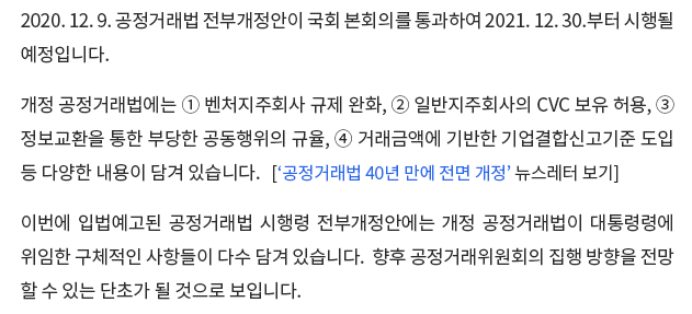 2020. 12. 9. 공정거래법 전부개정안이 국회 본회의를 통과하여 2021. 12. 30.부터 시행될 예정입니다. 개정 공정거래법에는 ① 벤처지주회사 규제 완화, ② 일반지주회사의 CVC 보유 허용, ③ 정보교환을 통한 부당한 공동행위의 규율, ④ 거래금액에 기반한 기업결합신고기준 도입 등 다양한 내용이 담겨 있습니다. 이번에 입법예고된 공정거래법 시행령 전부 개정안에는 개정 공정거래법이 대통령령에 위임한 구체적인 사항들이 다수 담겨 있습니다. 향후 공정거래위원회의 집행 방향을 전망할 수 있는 단초가 될 것으로 보입니다