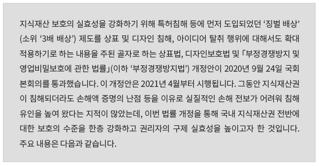 지식재산 보호의 실효성을 강화하기 위해 특허침해 등에 먼저 도입되었던 ‘징벌배상’(소위 ‘3배 배상’) 제도를 상표 및 디자인 침해, 아이디어 탈취행위에 대해서도 확대 적용하기로 하는 내용을 주된 골자로 하는 상표법, 디자인보호법 및 「부정경쟁방지 및 영업비밀보호에 관한 법률」(이하 ‘부정경쟁방지법’) 개정안이 2020. 9. 24. 국회 본회의를 통과했습니다.  이 개정안은 2021. 4.부터 시행됩니다.  그 동안 지식재산권이 침해되더라도 손해액 증명의 난점 등을 이유로 실질적인 손해 전보가 어려워 침해 유인을 높여 왔다는 지적이 많았는데, 이번 법률 개정을 통해 국내 지식재산권 전반에 대한 보호의 수준을 한층 강화하고 권리자의 구제 실효성을 높이고자 한 것입니다.  주요 내용은 다음과 같습니다. 