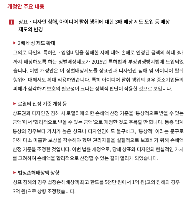 개정안 주요 내용 1. 상표ㆍ디자인 침해, 아이디어 탈취 행위에 대한 3배 배상 제도 도입 등 배상 제도의 변경 1) 3배 배상 제도 확대 - 고의로 타인의 특허권ㆍ영업비밀을 침해한 자에 대해 손해로 인정된 금액의 최대 3배까지 배상하도록 하는 징벌배상제도가 2018년 특허법과 부정경쟁방지법에 도입되었습니다.  이번 개정안은 이 징벌배상제도를 상표권과 디자인권 침해 및 아이디어 탈취행위에 대해서도 확대 적용하였습니다.  특히 아이디어 탈취행위의 경우 중소기업들의 피해가 심각하여 보호의 필요성이 크다는 정책적 판단이 작용한 것으로 보입니다.  2) 로열티 산정기준 개정 등 - 상표권과 디자인권 침해시 로열티에 의한 손해액 산정 기준을 '통상적으로 받을 수 있는 금액'에서 '합리적으로 받을 수 있는 금액'으로 개정한 것도 주목할 만 합니다.  동종 업계 통상의 경우보다 가치가 높은 상표나 디자인임에도 불구하고, '통상적'이라는 문구로 인해 다소 미흡한 보상을 감수해야 했던 권리자들을 실질적으로 보호하기 위해 손해액 산정 기준을 조정한 것입니다.  이번 법률 개정으로, 당해 상표와 디자인의 현실적인 가치를 고려하여 손해액을 합리적으로 산정할 수 있는 길이 열리게 되었습니다.  3) 법정손해배상액 상향 - 상표 침해의 경우 법정손해배상액 최고 한도를 5천만원에서 1억원(고의 침해의 경우 3억원)으로 상향 조정했습니다. 