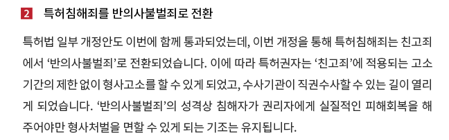 특허법 일부 개정안도 이번에 함께 통과되었는데, 이번 개정을 통해 특허침해죄는 친고죄에서 '반의사불벌죄'로 전환되었습니다. 이에 따라 특허권자는 '친고죄'에 적용되는 고소기간의 제한 없이 형사고소를 할 수 있게 되었고, 수사기관이 직권수사할 수 있는 길이 열리게 되었습니다. '반의사불벌죄'의 성격상 침해자가 권리자에게 실질적인 피해회복을 해 주어야만 형사처벌을 면할 수 있게 되는 기조는 유지됩니다. 