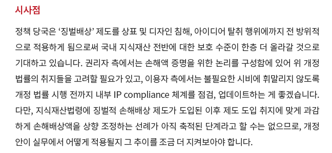 정책 당국은 '징벌배상' 제도를 상표 및 디자인 침해, 아이디어 탈취 행위에까지 전 방위적으로 적용하게 됨으로써 국내 지식재산 전반에 대한 보호 수준이 한층 더 올라갈 것으로 기대하고 있습니다.  권리자 측에서는 손해액 증명을 위한 논리를 구성함에 있어 위 개정 법률의 취지들을 고려할 필요가 있고, 이용자 측에서는 불필요한 시비에 휘말리지 않도록 개정 법률 시행 전까지 내부 IP compliance 체계를 점검, 업데이트하는 게 좋겠습니다.   다만, 지식재산법령에 징벌적 손해배상 제도가 도입된 이후 제도 도입 취지에 맞게 과감하게 손해배상액을 상향 조정하는 선례가 아직 축적된 단계라고 할 수는 없으므로, 개정안이 실무에서 어떻게 적용될지 그 추이를 조금 더 지켜보아야 합니다.   