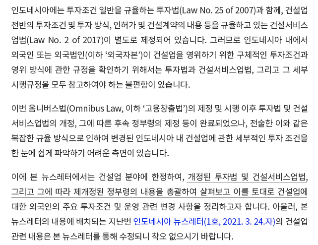 인도네시아에는 투자조건 일반을 규율하는 투자법(Law No. 25 of 2007)과 함께, 건설업 전반의 투자조건 및 투자 방식, 인허가 및 건설계약의 내용 등을 규율하고 있는 건설서비스업법(Law No. 2 of 2017)이 별도로 제정되어 있습니다. 그러므로 인도네시아 내에서 외국인 또는 외국법인(이하 ‘외국자본’)이 건설업을 영위하기 위한 구체적인 투자조건과 영위 방식에 관한 규정을 확인하기 위해서는 투자법과 건설서비스업법, 그리고 그 세부 시행규정을 모두 참고하여야 하는 불편함이 있습니다. 이번 옴니버스법(Omnibus Law, 이하 ‘고용창출법’)의 제정 및 시행 이후 투자법 및 건설서비스업법의 개정, 그에 따른 후속 정부령의 제정 등이 완료되었으나, 전술한 이와 같은 복잡한 규율 방식으로 인하여 변경된 인도네시아 내 건설업에 관한 세부적인 투자조건을 한 눈에 쉽게 파악하기 어려운 측면이 있습니다. 이에 본 뉴스레터에서는 건설업 분야에 한정하여, 개정된 투자법 및 건설서비스업법, 그리고 그에 따라 제개정된 정부령의 내용을 총괄하여 살펴보고 이를 토대로 건설업에 대한 외국인의 주요 투자조건 및 운영 관련 변경 사항을 정리하고자 합니다. 아울러, 본 뉴스레터의 내용에 배치되는 지난번 인도네시아 뉴스레터(1호, 2021. 3. 24.자)의 건설업 관련 내용은 본 뉴스레터를 통해 수정되니 착오 없으시기 바랍니다.