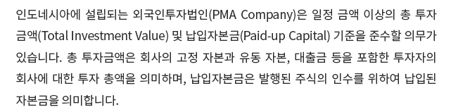 인도네시아에 설립되는 외국인투자법인(PMA Company)은 일정 금액 이상의 총 투자금액(Total Investment Value) 및 납입자본금(Paid-up Capital) 기준을 준수할 의무가 있습니다.  총 투자금액은 회사의 고정 자본과 유동 자본, 대출금 등을 포함한 투자자의 회사에 대한 투자 총액을 의미하며, 납입자본금은 발행된 주식의 인수를 위하여 납입된 자본금을 의미합니다. 