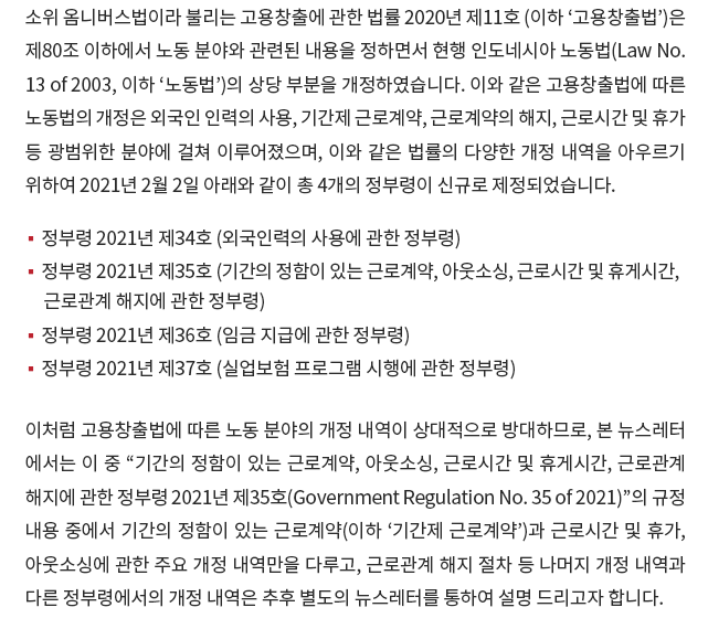 소위 옴니버스법이라 불리는 고용창출에 관한 법률 2020년 제11호 (이하 ‘고용창출법’)은 제80조 이하에서 노동 분야와 관련된 내용을 정하면서 현행 인도네시아 노동법(Law No. 13 of 2003, 이하 “노동법”)의 상당 부분을 개정하였습니다. 이와 같은 고용창출법에 따른 노동법의 개정은 외국인 인력의 사용, 기간제 근로계약, 근로계약의 해지, 근로시간 및 휴가 등 광범위한 분야에 걸쳐 이루어졌으며, 이와 같은 법률의 다양한 개정 내역을 아우르기 위하여 2021년 2월 2일 아래와 같이 총 4개의 정부령이 신규로 제정되었습니다. 