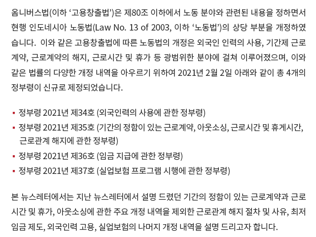 옴니버스법(이하 ‘고용창출법’)은 제80조 이하에서 노동 분야와 관련된 내용을 정하면서 현행 인도네시아 노동법(Law No. 13 of 2003, 이하 ‘노동법’)의 상당 부분을 개정하였습니다.  이와 같은 고용창출법에 따른 노동법의 개정은 외국인 인력의 사용, 기간제 근로계약, 근로계약의 해지, 근로시간 및 휴가 등 광범위한 분야에 걸쳐 이루어졌으며, 이와 같은 법률의 다양한 개정 내역을 아우르기 위하여 2021년 2월 2일 아래와 같이 총 4개의 정부령이 신규로 제정되었습니다. 본 뉴스레터에서는 지난 뉴스레터에서 설명 드렸던 기간의 정함이 있는 근로계약(이하 ‘기간제 근로계약’)과 근로시간 및 휴가, 아웃소싱에 관한 주요 개정 내역을 제외한 근로관계 해지 절차 및 사유, 최저임금 제도, 외국인력 고용, 실업보험의 나머지 개정 내역을 설명 드리고자 합니다. 