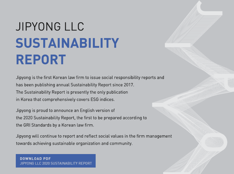 Jipyong is the first Korean law firm to issue social responsibility reports and has been publishing annual Sustainability Report since 2017.  The Sustainability Report is presently the only publication in Korea that comprehensively covers ESG indices.  Jipyong is proud to announce an English version of the 2020 Sustainability Report, the first to be prepared according to the GRI Standards by a Korean law firm.  Jipyong will continue to report and reflect social values in the firm management towards achieving sustainable organization and community.