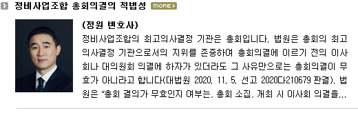 정비사업조합의 최고의사결정 기관은 총회입니다.  법원은 총회의 최고의사결정 기관으로서의 지위를 존중하여 총회의결에 이르기 전의 이사회나 대의원회 의결에 하자가 있더라도 그 사유만으로는 총회의결이 무효가 아니라고 합니다(대법원 2020. 11. 5. 선고 2020다210679 판결).  법원은 “총회 결의가 무효인지 여부는, 총회 소집, 개최 시 이사회 의결을 거치도록 정한 정관 규정을 위반하게 된 경위, 구체적인 위반 내용, 이사회 의결에 존재하는 하자의 내용과 정도, 총회 소집과 관련하여 대의원회 등 조합 내부 다른 기관의 사전심의나 의결 등이 존재하는지 여부, 위 정관 규정을 위반한 하자가 전체 조합원들의 총회 참여기회나 의결권 행사 등에 미친 영향, 조합 내부의 기관으로 두고 있는 총회, 대의원회 등과 이사회의 관계 및 각 기관의 기능, 역할과 성격, 총회의 소집 주체, 목적과 경위 및 총회 참석 조합원들의 결의 과정과 내용 등 여러 사정을 종합적으로 고려하여, 위 정관 규정을 위반한 하자가 총회 결의의 효력을 무효로 할 만한 중대한 소집절차상의 하자라고 볼 수 있는지에 따라 판단하여야 한다”고 판시하고 있습니다.  소집절차상 하자 외에도 의결의 효력에 관해 여러 분쟁이 발생하고 있습니다.  이 글에서는 총회의결의 적법성에 관하여 실무상 문제되는 몇 가지 사항을 살펴보겠습니다.