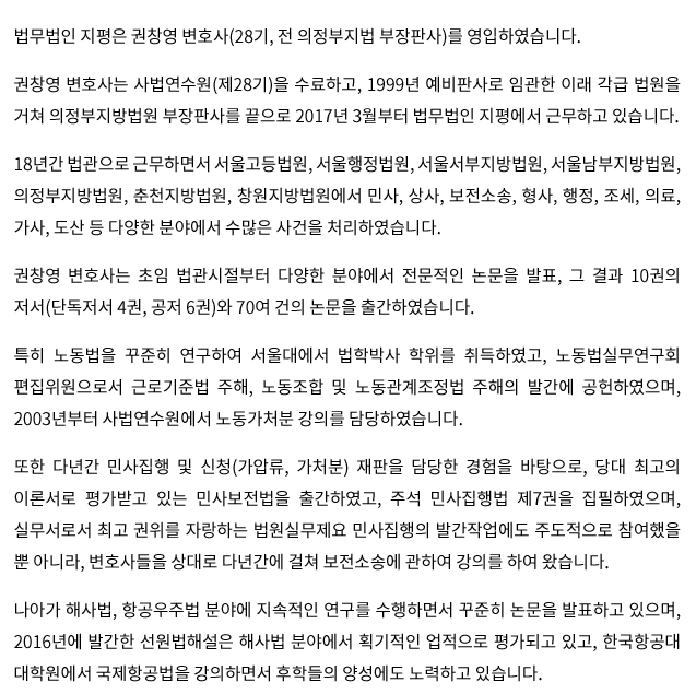 법무법인 지평은 권창영 변호사(28기, 전 의정부지법 부장판사)를 영입하였습니다.권창영 변호사는 사법연수원(제28기)을 수료하고, 1999년 예비판사로 임관한 이래 각급 법원을 거쳐 의정부지방법원 부장판사를 끝으로 2017년 3월부터 법무법인 지평에서 근무하고 있습니다.18년간 법관으로 근무하면서 서울고등법원, 서울행정법원, 서울서부지방법원, 서울남부지방법원, 의정부지방법원, 춘천지방법원, 창원지방법원에서 민사, 상사, 보전소송, 형사, 행정, 조세, 의료, 가사, 도산 등 다양한 분야에서 수많은 사건을 처리하였습니다.권창영 변호사는 초임 법관시절부터 다양한 분야에서 전문적인 논문을 발표, 그 결과 10권의 저서(단독저서 4권, 공저 6권)와 70여 건의 논문을 출간하였습니다.특히 노동법을 꾸준히 연구하여 서울대에서 법학박사 학위를 취득하였고, 노동법실무연구회 편집위원으로서 근로기준법 주해, 노동조합 및 노동관계조정법 주해의 발간에 공헌하였으며, 2003년부터 사법연수원에서 노동가처분 강의를 담당하였습니다.또한 다년간 민사집행 및 신청(가압류, 가처분) 재판을 담당한 경험을 바탕으로, 당대 최고의 이론서로 평가받고 있는 민사보전법을 출간하였고, 주석 민사집행법 제7권을 집필하였으며, 실무서로서 최고 권위를 자랑하는 법원실무제요 민사집행의 발간작업에도 주도적으로 참여했을 뿐 아니라, 변호사들을 상대로 다년간에 걸쳐 보전소송에 관하여 강의를 하여 왔습니다.나아가 해사법, 항공우주법 분야에 지속적인 연구를 수행하면서 꾸준히 논문을 발표하고 있으며, 2016년에 발간한 선원법해설은 해사법 분야에서 획기적인 업적으로 평가되고 있고, 한국항공대 대학원에서 국제항공법을 강의하면서 후학들의 양성에도 노력하고 있습니다.