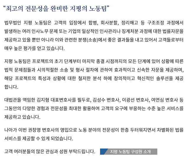 “최고의 전문성을 완비한 지평의 노동팀”법무법인 지평 노동팀은 고객의 입장에서 합병, 회사분할, 정리해고 등 구조조정 과정에서 발생하는 여러 인사노무 문제 또는 기업의 일상적인 인사관리나 징계처분 과정에 대한 법률자문을 제공하고 있을 뿐만 아니라 이와 관련한 분쟁(소송)에서 좋은 결과들을 내고 있어서 고객들로부터 매우 높은 평가를 얻고 있습니다.지평 노동팀은 프로젝트의 초기 단계부터 마지막 종결 시점까지의 모든 단계에 있어 상황에 따른 법적 문제점들과 시의적절한 소송 및 형사 절차에 관하여 효과적이고 신속한 자문을 제공하며, 해당 프로젝트의 특성과 상황에 대한 철저한 분석 하에 창의적이고 혁신적인 솔루션을 제공 합니다.대법관을 역임한 김지형 대표변호사를 필두로, 김성수 변호사 등 그동안의 다양한 경험과 전문성을 최대한 활용하여 고객의 요구에 부응하는 수준 높은 서비스를 제공하고 있습니다.나아가 이번 권창영 변호사의 영입으로 노동 분야의 전문성이 한층 두터워지면서 차별화된 법률 서비스를 제공할 수 있게 되었습니다.고객 여러분들의 많은 관심과 성원 부탁드립니다.