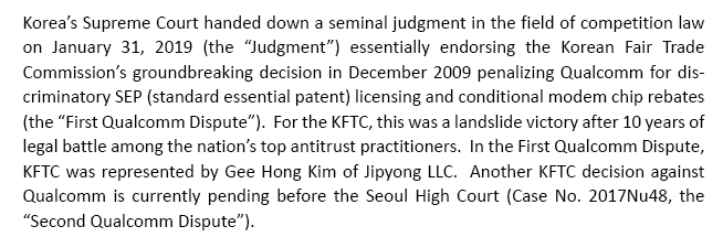 Korea’s Supreme Court handed down a seminal judgment in the field of competition law on January 31, 2019 (the “Judgment”) essentially endorsing the Korean Fair Trade Commission’s groundbreaking decision in December 2009 penalizing Qualcomm for discriminatory SEP (standard essential patent) licensing and conditional modem chip rebates (the “First Qualcomm Dispute”).  For the KFTC, this was a landslide victory after 10 years of legal battle among the nation’s top antitrust practitioners.  In the First Qualcomm Dispute, KFTC was represented by Gee Hong Kim of Jipyong LLC.  Another KFTC decision against Qualcomm is currently pending before the Seoul High Court (Case No. 2017Nu48, the “Second Qualcomm Dispute”).  