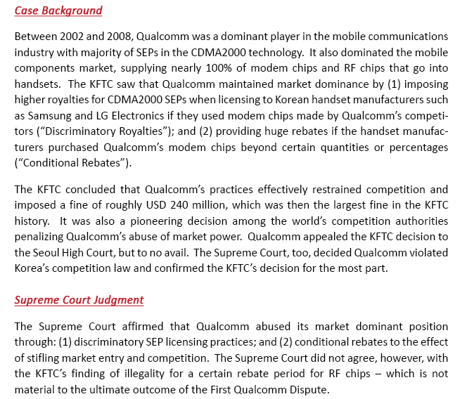 Between 2002 and 2008, Qualcomm was a dominant player in the mobile communications industry with majority of SEPs in the CDMA2000 technology.  It also dominated the mobile components market, supplying nearly 100% of modem chips and RF chips that go into handsets.  The KFTC saw that Qualcomm maintained market dominance by (1) imposing higher royalties for CDMA2000 SEPs when licensing to Korean handset manufacturers such as Samsung and LG Electronics if they used modem chips made by Qualcomm’s competitors (“Discriminatory Royalties”); and (2) providing huge rebates if the handset manufacturers purchased Qualcomm’s modem chips beyond certain quantities or percentages (“Conditional Rebates”). The KFTC concluded that Qualcomm’s practices effectively restrained competition and imposed a fine of roughly USD 240 million, which was then the largest fine in the KFTC history.  It was also a pioneering decision among the world’s competition authorities penalizing Qualcomm’s abuse of market power.  Qualcomm appealed the KFTC decision to the Seoul High Court, but to no avail.  The Supreme Court, too, decided Qualcomm violated Korea’s competition law and confirmed the KFTC’s decision for the most part.  The Supreme Court affirmed that Qualcomm abused its market dominant position through: discriminatory SEP licensing practices; and (2) conditional rebates to the effect of stifling market entry and competition.  The Supreme Court did not agree, however, with the KFTC’s finding of illegality for a certain rebate period for RF chips – which is not material to the ultimate outcome of the First Qualcomm Dispute.