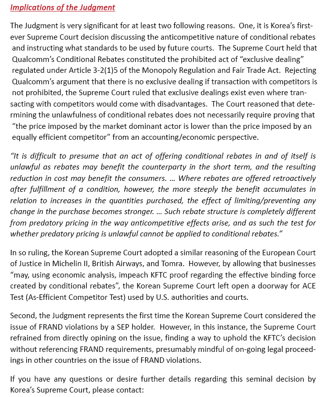 The Judgment is very significant for at last two following reasons.  One, it is Korea’s first-ever Supreme Court decision discussing the anticompetitive nature of conditional rebates and instructing what standards to be used by future courts.  The Supreme Court held that Qualcomm’s Conditional Rebates constituted the prohibited act of “exclusive dealing” regulated under Article 3-2(1)5 of the Monopoly Regulation and Fair Trade Act.  Rejecting Qualcomm’s argument that there is no exclusive dealing if transaction with competitors is not prohibited, the Supreme Court ruled that exclusive dealings exist even where transacting with competitors would come with disadvantages.  The Court reasoned that determining the unlawfulness of conditional rebates does not necessarily require proving that “the price imposed by the market dominant actor is lower than the price imposed by an equally efficient competitor” from an accounting/economic perspective.  “It is difficult to presume that an act of offering conditional rebates in and of itself is unlawful as rebates may benefit the counterparty in the short term, and the resulting reduction in cost may benefit the consumers. … Where rebates are offered retroactively after fulfillment of a condition, however, the more steeply the benefit accumulates in relation to increases in the quantities purchased, the effect of limiting/preventing any change in the purchase becomes stronger. … Such rebate structure is completely different from predatory pricing in the way anticompetitive effects arise, and as such the test for whether predatory pricing is unlawful cannot be applied to conditional rebates.”In so ruling, the Korean Supreme Court adopted a similar reasoning of the European Court of Justice in Michelin II, British Airways, and Tomra.  However, by allowing that businesses “may, using economic analysis, impeach the FKTC’s proof regarding the effective binding force created by conditional rebates” the Korean Supreme Court left open a doorway for ACE Test (As-Efficient Competitor Test) used by U.S. authorities and courts. Second, the Judgment represents the first time the Korean Supreme Court considered the issue of FRAND violations by a SEP holder.  However, in this instance, the Supreme Court refrained from directly opining on the issue, finding a way to uphold the KFTC’s decision without referencing FRAND requirements, presumably mindful of on-going legal proceedings in other countries on the issue of FRAND violations. If you have any questions or desire further details regarding this seminal decision by Korea’s Supreme Court, please contact: 