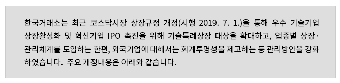 한국거래소는 최근 코스닥시장 상장규정 개정(시행 2019. 7. 1.)을 통해 우수 기술기업 상장활성화및 혁신기업 IPO 촉진을 위해 기술특례상장 대상을 확대하고, 업종별 상장·관리체계를 도입하는 한편, 외국기업에 대해서는 회계투명성을 제고하는 등 관리방안을 강화하였습니다. 