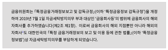 금융위원회는 「특정금융거래정보보고 및 감독규정」(이하 '특정금융정보 감독규정')을 개정 하여 2019년 7월 1일 자금세탁방지의무 부과 대상인 '금융회사등'의 범위에 금융회사의 해외 자회사를 추가하였습니다(제2조 제1항).  이로써 금융회사의 해외 지점뿐만 아니라 해외의 자회사1도 대한민국의 「특정 금융거래정보의 보고 및 이용 등에 관한 법률」(이하 '특정금융 정보법')상 자금세탁방지의무를 부담하게 되었습니다.  