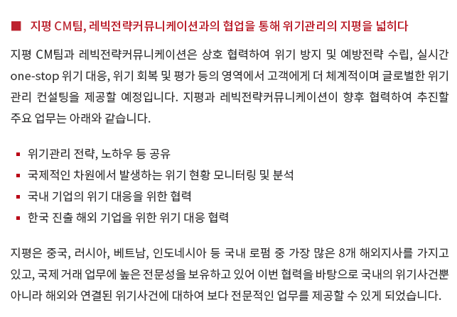 지평 CM팀, 레빅전략커뮤니케이션과의 협업을 통해 위기관리의 지평을 넓히다. 지평 CM팀과 레빅전략커뮤니케이션은 상호 협력하여 위기 방지 및 예방전략 수립, 실시간 one-stop 위기 대응, 위기 회복 및 평가 등의 영역에서 고객에게 더 체계적이며 글로벌한 위기 관리 컨설팅을 제공할 예정입니다.  지평과 레빅전략커뮤니케이션이 향후 협력하여 추진할 주요 업무는 아래와 같습니다.  위기관리 전략, 노하우 등 공유, 국제적인 차원에서 발생하는 위기 현황 모니터링 및 분석, 국내 기업의 위기 대응을 위한 협력, 한국 진출 해외 기업을 위한 위기 대응 협력  