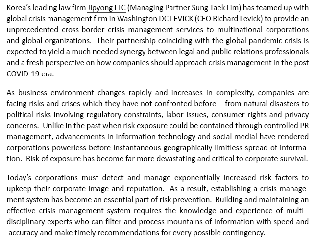 Korea's leading law firm Jipyong LLC (Managing Partner Sung Taek Lim) has teamed up with global crisis management firm in Washington DC LEVICK (CEO Richard Levick) to provide an unprecedented cross-border crisis management services to multinational corporations and global organizations.  Their partnership coinciding with the global pandemic crisis is expected to yield a much needed synergy between legal and public relations professionals and a fresh perspective on how companies should approach crisis management in the post COVID-19 era. As business environment changes rapidly and increases in complexity, companies are facing risks and crises which they have not confronted before –from natural disasters to political risks involving regulatory constraints, labor issues, consumer rights and privacy concerns.  Unlike in the past when risk exposure could be contained through controlled PR management, advancements in information technology and social medial have rendered corporations powerless before instantaneous geographically limitless spread of information.  Risk of exposure has become far more devastating and critical to corporate survival.Today's corporations must detect and manage exponentially increased risk factors to upkeep their corporate image and reputation.  As a result, establishing a crisis management system has become an essential part of risk prevention.  Building and maintaining an effective crisis management system requires the knowledge and experience of multi-disciplinary experts who can filter and process mountains of information with speed and accuracy and make timely recommendations for every possible contingency.