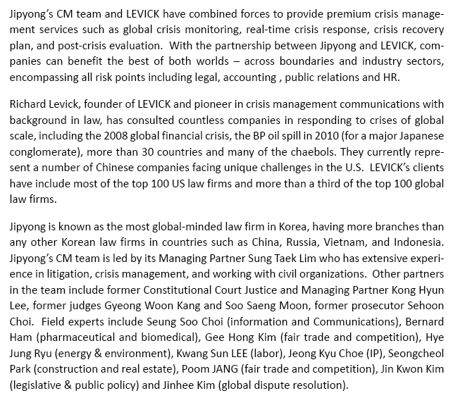 Jipyong's CM team and LEVICK have combined forces to provide premium crisis management services such as global crisis monitoring, real-time crisis response, crisis recovery plan, and post-crisis evaluation.  With the partnership between Jipyong and LEVICK, companies can benefit the best of both worlds – across boundaries and industry sectors, encompassing all risk points including legal, accounting , public relations and HR. Richard Levick, founder of LEVICK and pioneer in crisis management communications with background in law, has consulted countless companies in responding to crises of global scale, including the 2008 global financial crisis, the BP oil spill in 2010 (for a major Japanese conglomerate), more than 30 countries and many of the chaebols. They currently represent a number of Chinese companies facing unique challenges in the U.S. LEVICK's clients have include most of the top 100 US law firms and more than a third of the top 100 global law firms. Jipyong is known as the most global-minded law firm in Korea, having more branches than any other Korean law firms in countries such as China, Russia, Vietnam, and Indonesia.  Jipyong's CM team is led by its Managing Partner Sung Taek Lim who has extensive experience in litigation, crisis management, and working with civil organizations.  Other partners in the team include former Constitutional Court Justice and Managing Partner Kong Hyun Lee, former judges Gyeong Woon Kang and Soo Saeng Moon, former prosecutor Sehoon Choi.  Field experts include Seung Soo Choi (information and Communications), Bernard Ham (pharmaceutical and biomedical), Gee Hong Kim (fair trade and competition), Hye Jung Ryu (energy & environment), Jeong Kyu Choe (IP), Seongcheol Park (construction and real estate), Sung Joon Lee (labor) and Jinhee Kim (global dispute resolution). 