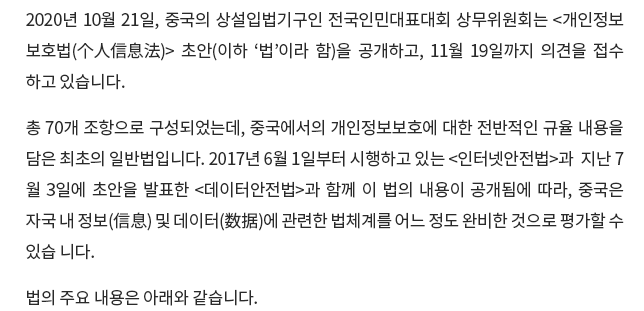 2020년 10월 21일, 중국의 상설입법기구인 전국인민대표대회 상무위원회는 <개인정보보호법(个人信息法)> 초안(아래 '법'이라 함)을 공개하고, 11월 19일까지 의견을 접수하고 있습니다.  총 70개 조항으로 구성되었는데, 중국에서는 개인정보보호에 대한 전반적인 규율 내용을 담은 최초의 일반법입니다. 2017년 6월 1일부터 시행하고 있는 <인터넷안전법>, 지난 7월 3일에 초안을 발표한 <데이터안전법>과 함께 이 법의 내용이 공개됨에 따라, 중국은 자국 내 정보(信息) 및 데이터(数据)에 관련한 법체계를 어느 정도 완비한 것으로 평가할 수 있습니다. 법의 주요 내용은 아래와 같습니다.