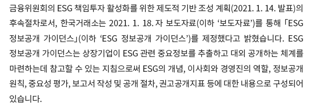 금융위원회의 ESG 책임투자 활성화를 위한 제도적 기반 조성 계획(2021. 1. 14발표)의 후속절차로서, 한국거래소는 2021. 1. 18. 자 보도자료(이하 '보도자료')를 통해 「ESG 정보공개 가이던스」(이하 'ESG 정보공개 가이던스')를 제정했다고 밝혔습니다. ESG 정보공개 가이던스는 상장기업이 ESG 관련 중요정보를 추출하고 대외 공개하는 체계를 마련하는데 참고할 수 있는 지침으로써 ESG의 개념, 이사회와 경영진의 역할, 정보공개원칙, 중요성 평가, 보고서 작성 및 공개 절차, 권고공개지표 등에 대한 내용으로 구성되어 있습니다. 