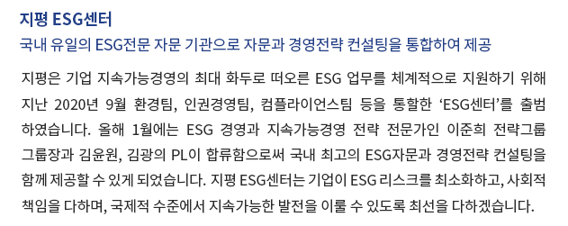 지평 ESG센터 – 국내  유일의 ESG전문 자문 기관으로 자문과 경영전략 컨설팅을 통합하여 제공. 지평은 기업 지속가능경영의 최대 화두로 떠오른 ESG 업무를 체계적으로 지원하기 위해 지난 2020년 9월 환경팀, 인권경영팀, 컴플라이언스팀 등을 통할한 'ESG센터'를 출범하였습니다. 올해 1월에는 ESG 경영과 지속가능경영 전략 전문가인 이준희 전략그룹 그룹장과 김윤원, 김광의 PL이 합류함으로써 국내 최고의 ESG자문과 경영전략 컨설팅을 함께 제공할 수 있게 되었습니다. 지평 ESG센터는 기업이 ESG리스크를 최소화하고, 사회적책임을 다하며, 국제적 수준에서 지속가능한 발전을 이룰 수 있도록 최선을 다하겠습니다.