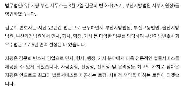 법무법인(유) 지평 부산 사무소는 3월 2일 김문희 변호사(25기, 부산지방법원 서부지원장)를 영입하였습니다. 김문희 변호사는 지난 23년간 법관으로 근무하면서 부산지방법원, 부산고등법원, 울산지방 법원, 부산가정법원에서 민사, 형사, 행정, 가사 등 다양한 업무를 담당하였습니다. 지평은 김문희 변호사 영입으로 민사, 형사, 행정, 가사 분야에서 더욱 전문적인 법률서비스를 제공할 수 있게 되었습니다. 사람중심, 진정성, 진취성 및 윤리성을 최고의 가치로 삼아온 지평은 앞으로도 최고의 법률서비스를 제공하는 로펌, 사회적 책임을 다하는 로펌이 되겠습니다.