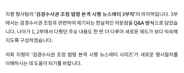 지평 형사팀의 ‘검경수사권 조정 법령 본격 시행 뉴스레터 3부작’의 마지막입니다.  3부에서는 검경수사권 조정과 관련하여 제기되는 현실적인 의문점을 Q&A 방식으로 담았습니다.  나아가 1, 2부에서 다뤘던 주요 내용도 한 번 더 다루어 새로운 제도가 보다 익숙해지도록 구성하였습니다.  저희 지평의 ‘검경수사권 조정 법령 본격 시행 뉴스레터 시리즈’가 새로운 형사절차를 이해하시는 데 도움이 되기를 바랍니다.