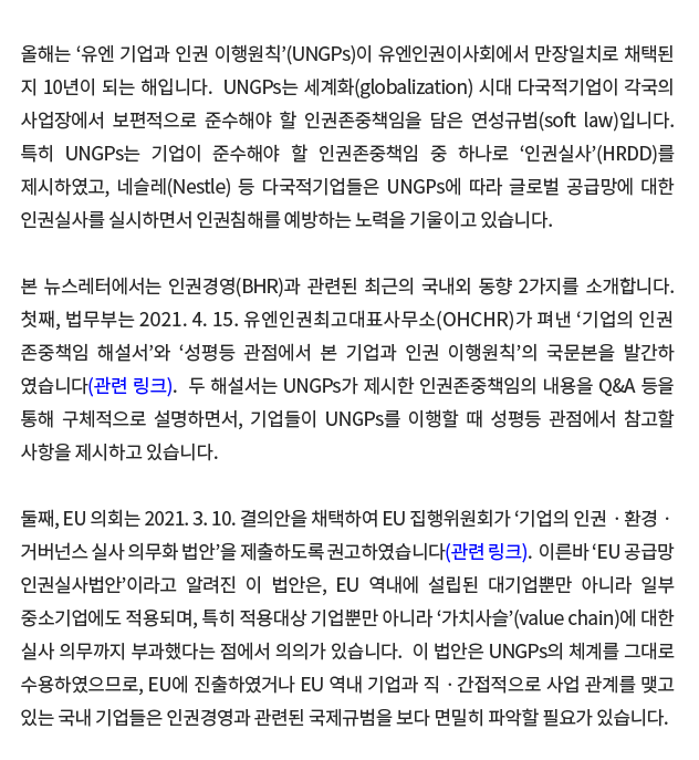 올해는 '유엔 기업과 인권 이행원칙'(UNGPs)이 유엔인권이사회에서 만장일치로 채택된 지 10년이 되는 해입니다.  UNGPs는 세계화(globalization) 시대 다국적기업이 각국의 사업장에서 보편적으로 준수해야 할 인권존중책임을 담은 연성규범(soft law)입니다.  특히 UNGPs는 기업이 준수해야 할 인권존중책임 중 하나로 '인권실사'(HRDD)를 제시하였고, 네슬레(Nestle) 등 다국적기업들은 UNGPs에 따라 글로벌 공급망에 대한 인권실사를 실시하면서 인권침해를 예방하는 노력을 기울이고 있습니다. 본 뉴스레터에서는 인권경영(BHR)과 관련된 최근의 국내외 동향 2가지를 소개합니다.  첫째, 법무부는 2021. 4. 15. 유엔인권최고대표사무소(OHCHR)가 펴낸 '기업의 인권존중책임 해설서'와 '성평등 관점에서 본 기업과 인권 이행원칙'의 국문본을 발간하였습니다(관련 링크).  두 해설서는 UNGPs가 제시한 인권존중책임의 내용을 Q&A 등을 통해 구체적으로 설명하면서, 기업들이 UNGPs를 이행할 때 성평등 관점에서 참고할 사항을 제시하고 있습니다. 둘째, EU 의회는 2021. 3. 10. 결의안을 채택하여 EU 집행위원회가 '기업의 인권ㆍ환경ㆍ거버넌스 실사 의무화 법안'을 제출하도록 권고하였습니다(관련 링크).  이른바 'EU 공급망 인권실사법안'이라고 알려진 이 법안은, EU 역내에 설립된 대기업뿐만 아니라 일부 중소기업에도 적용되며, 특히 적용대상 기업뿐만 아니라 '가치사슬'(value chain)에 대한 실사 의무까지 부과했다는 점에서 의의가 있습니다.  이 법안은 UNGPs의 체계를 그대로 수용하였으므로, EU에 진출하였거나 EU 역내 기업과 직ㆍ간접적으로 사업관계를 맺고 있는 국내 기업들은 인권경영과 관련된 국제규범을 보다 면밀히 파악할 필요가 있습니다.