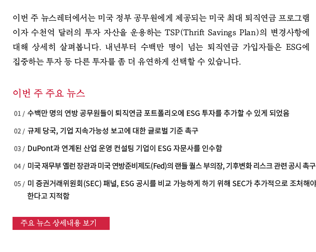 이번 주 뉴스레터에서는 미국 정부 공무원에게 제공되는 미국 최대 퇴직연금 프로그램이자 수천억 달러의 투자 자산을 운용하는 TSP(Thrift Savings Plan)의 변경사항에 대해 상세히 살펴봅니다. 내년부터 수백만 명이 넘는 퇴직연금 가입자들은 ESG에 집중하는 투자 등 다른 투자를 좀 더 유연하게 선택할 수 있습니다.