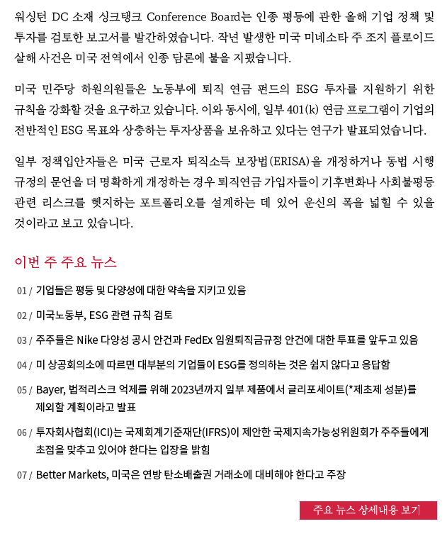 워싱턴 DC 소재 싱크탱크 Conference Board는 인종 평등에 관한 올해 기업 정책 및 투자를 검토한 보고서를 발간하였습니다. 작년 발생한 미국 미네소타 주 조지 플로이드 살해 사건은 미국 전역에서 인종 담론에 불을 지폈습니다.

미국 민주당 하원의원들은 노동부에 퇴직 연금 펀드의 ESG 투자를 지원하기 위한 규칙을 강화할 것을 요구하고 있습니다. 이와 동시에, 일부 401(k) 연금 프로그램이 기업의 전반적인 ESG 목표와 상충하는 투자상품을 보유하고 있다는 연구가 발표되었습니다.

일부 정책입안자들은 미국 근로자 퇴직소득 보장법(ERISA)을 개정하거나 동법 시행 규정의 문언을 더 명확하게 개정하는 경우 퇴직연금 가입자들이 기후변화나 사회불평등 관련 리스크를 헷지하는 포트폴리오를 설계하는 데 있어 운신의 폭을 넓힐 수 있을 것이라고 보고 있습니다. 자세한 내용 보기
